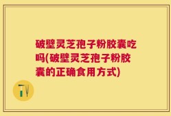 破壁灵芝孢子粉胶囊吃吗(破壁灵芝孢子粉胶囊的正确食用方式)