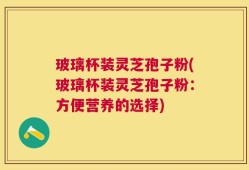 玻璃杯装灵芝孢子粉(玻璃杯装灵芝孢子粉：方便营养的选择)