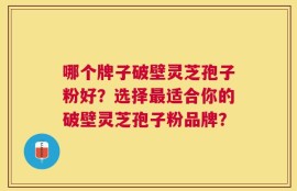 哪个牌子破壁灵芝孢子粉好？选择最适合你的破壁灵芝孢子粉品牌？