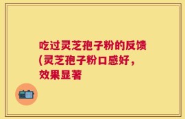 吃过灵芝孢子粉的反馈(灵芝孢子粉口感好，效果显著