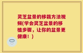 灵芝盆景的移栽方法视频(学会灵芝盆景的移植步骤，让你的盆景更健康！)