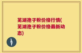 芜湖孢子粉价格行情(芜湖孢子粉价格最新动态)