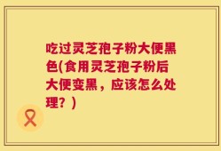 吃过灵芝孢子粉大便黑色(食用灵芝孢子粉后大便变黑，应该怎么处理？)