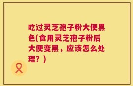 吃过灵芝孢子粉大便黑色(食用灵芝孢子粉后大便变黑，应该怎么处理？)