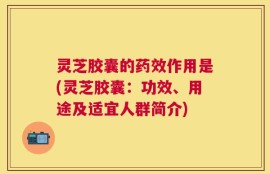 灵芝胶囊的药效作用是(灵芝胶囊：功效、用途及适宜人群简介)