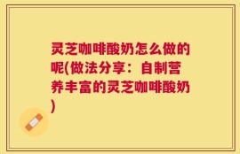 灵芝咖啡酸奶怎么做的呢(做法分享：自制营养丰富的灵芝咖啡酸奶)