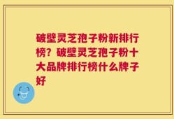 破壁灵芝孢子粉新排行榜？破壁灵芝孢子粉十大品牌排行榜什么牌子好