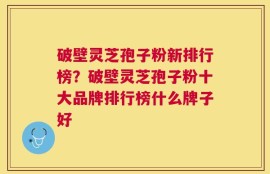 破壁灵芝孢子粉新排行榜？破壁灵芝孢子粉十大品牌排行榜什么牌子好