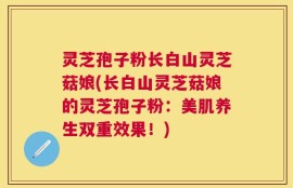 灵芝孢子粉长白山灵芝菇娘(长白山灵芝菇娘的灵芝孢子粉：美肌养生双重效果！)