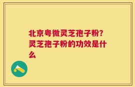 北京粤微灵芝孢子粉？灵芝孢子粉的功效是什么