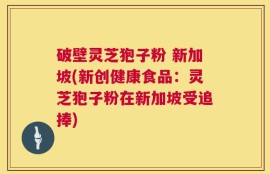 破壁灵芝狍子粉 新加坡(新创健康食品：灵芝狍子粉在新加坡受追捧)