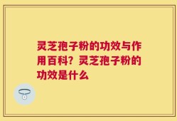 灵芝孢子粉的功效与作用百科？灵芝孢子粉的功效是什么