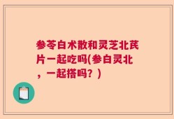 参苓白术散和灵芝北芪片一起吃吗(参白灵北，一起搭吗？)