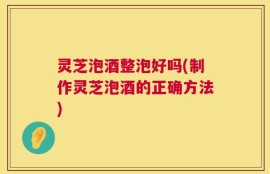 灵芝泡酒整泡好吗(制作灵芝泡酒的正确方法)
