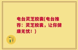 电台灵芝胶囊(电台推荐：灵芝胶囊，让你健康无忧！)
