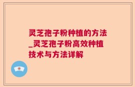 灵芝孢子粉种植的方法_灵芝孢子粉高效种植技术与方法详解
