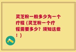 灵芝粉一般多少为一个疗程 (灵芝粉一个疗程需要多少？须知这些！)