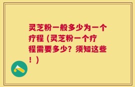 灵芝粉一般多少为一个疗程 (灵芝粉一个疗程需要多少？须知这些！)