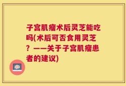 子宫肌瘤术后灵芝能吃吗(术后可否食用灵芝？——关于子宫肌瘤患者的建议)