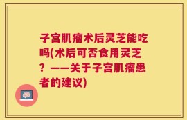 子宫肌瘤术后灵芝能吃吗(术后可否食用灵芝？——关于子宫肌瘤患者的建议)