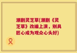 潮剧灵芝草(潮剧《灵芝草》改编上演，别具匠心成为观众心头好)