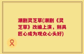潮剧灵芝草(潮剧《灵芝草》改编上演，别具匠心成为观众心头好)