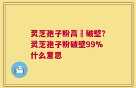 灵芝孢子粉高溫破壁？灵芝孢子粉破壁99%什么意思