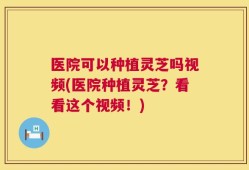 医院可以种植灵芝吗视频(医院种植灵芝？看看这个视频！)