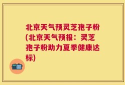 北京天气预灵芝孢子粉(北京天气预报：灵芝孢子粉助力夏季健康达标)