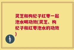 灵芝和枸杞子红枣一起泡水喝功效(灵芝、枸杞子和红枣泡水的功效)