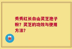 秀秀红长白山灵芝孢子粉？灵芝的功效与使用方法？