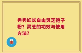 秀秀红长白山灵芝孢子粉？灵芝的功效与使用方法？
