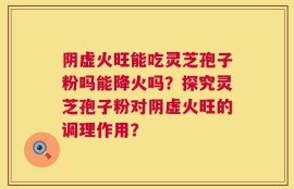 阴虚火旺能吃灵芝孢子粉吗能降火吗？探究灵芝孢子粉对阴虚火旺的调理作用？