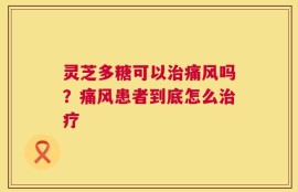 灵芝多糖可以治痛风吗？痛风患者到底怎么治疗