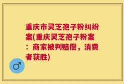 重庆市灵芝孢子粉纠纷案(重庆灵芝孢子粉案：商家被判赔偿，消费者获胜)