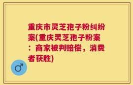 重庆市灵芝孢子粉纠纷案(重庆灵芝孢子粉案：商家被判赔偿，消费者获胜)