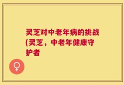 灵芝对中老年病的挑战(灵芝，中老年健康守护者