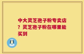 中大灵芝孢子粉专卖店？灵芝孢子粉在哪里能买到