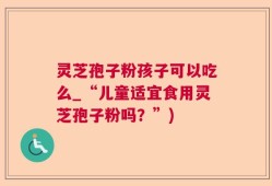 灵芝孢子粉孩子可以吃么_“儿童适宜食用灵芝孢子粉吗？”)