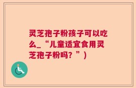 灵芝孢子粉孩子可以吃么_“儿童适宜食用灵芝孢子粉吗？”)