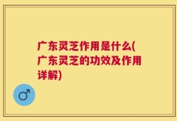 广东灵芝作用是什么(广东灵芝的功效及作用详解)