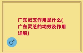 广东灵芝作用是什么(广东灵芝的功效及作用详解)