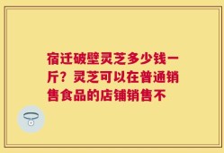 宿迁破壁灵芝多少钱一斤？灵芝可以在普通销售食品的店铺销售不