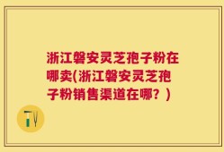 浙江磐安灵芝孢子粉在哪卖(浙江磐安灵芝孢子粉销售渠道在哪？)