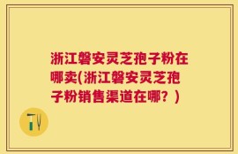 浙江磐安灵芝孢子粉在哪卖(浙江磐安灵芝孢子粉销售渠道在哪？)