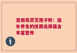 宫南苑灵芝孢子粉：滋补养生的优质选择蕴含丰富营养