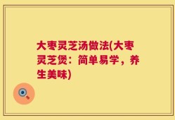 大枣灵芝汤做法(大枣灵芝煲：简单易学，养生美味)