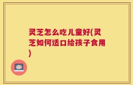 灵芝怎么吃儿童好(灵芝如何适口给孩子食用)