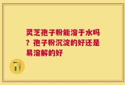 灵芝孢子粉能溶于水吗？孢子粉沉淀的好还是易溶解的好