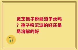 灵芝孢子粉能溶于水吗？孢子粉沉淀的好还是易溶解的好